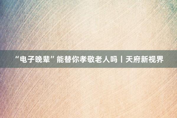 “电子晚辈”能替你孝敬老人吗丨天府新视界
