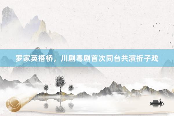 罗家英搭桥，川剧粤剧首次同台共演折子戏