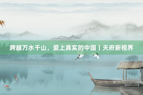 跨越万水千山，爱上真实的中国丨天府新视界