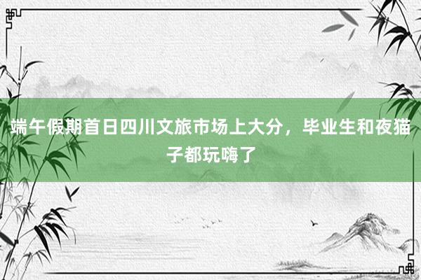 端午假期首日四川文旅市场上大分，毕业生和夜猫子都玩嗨了