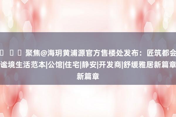 ⚡ ꦿ℘聚焦@海玥黄浦源官方售楼处发布：匠筑都会谧境生活范本|公馆|住宅|静安|开发商|舒缓雅居新篇章