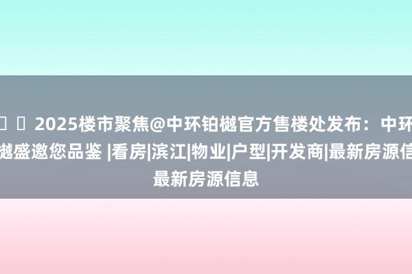 ☎‍2025楼市聚焦@中环铂樾官方售楼处发布：中环铂樾盛邀您品鉴 |看房|滨江|物业|户型|开发商|最新房源信息