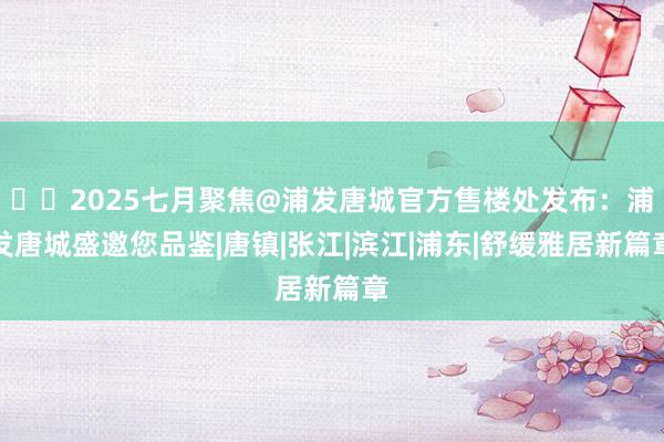 ☎‍2025七月聚焦@浦发唐城官方售楼处发布：浦发唐城盛邀您品鉴|唐镇|张江|滨江|浦东|舒缓雅居新篇章