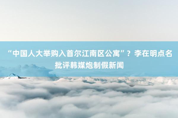 “中国人大举购入首尔江南区公寓”？李在明点名批评韩媒炮制假新闻