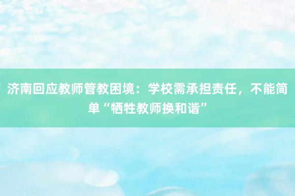 济南回应教师管教困境：学校需承担责任，不能简单“牺牲教师换和谐”
