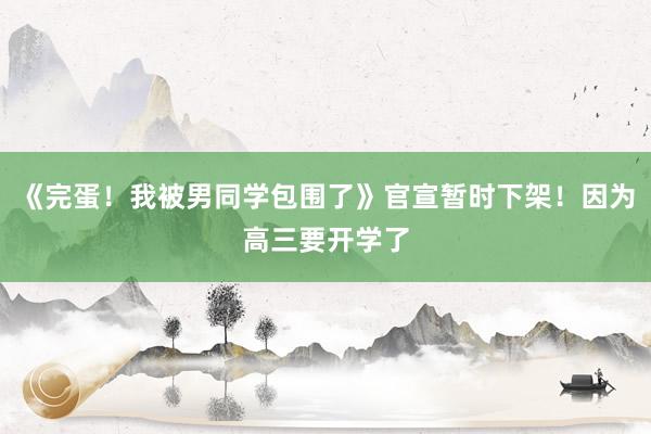 《完蛋！我被男同学包围了》官宣暂时下架！因为高三要开学了