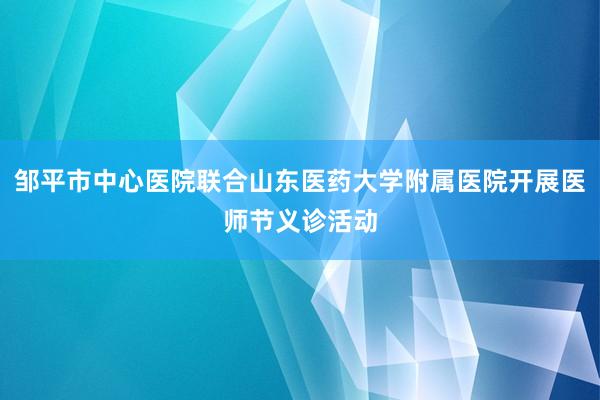 邹平市中心医院联合山东医药大学附属医院开展医师节义诊活动