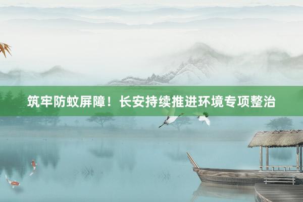 筑牢防蚊屏障！长安持续推进环境专项整治