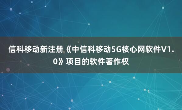 信科移动新注册《中信科移动5G核心网软件V1.0》项目的软件著作权