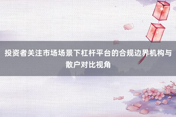 投资者关注市场场景下杠杆平台的合规边界机构与散户对比视角