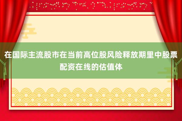 在国际主流股市在当前高位股风险释放期里中股票配资在线的估值体