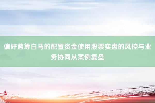 偏好蓝筹白马的配置资金使用股票实盘的风控与业务协同从案例复盘