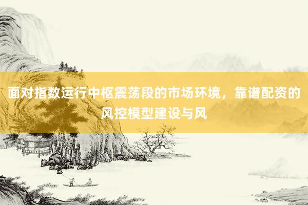 面对指数运行中枢震荡段的市场环境，靠谱配资的风控模型建设与风
