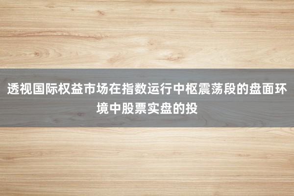 透视国际权益市场在指数运行中枢震荡段的盘面环境中股票实盘的投