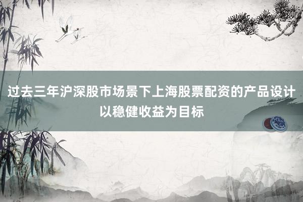 过去三年沪深股市场景下上海股票配资的产品设计以稳健收益为目标