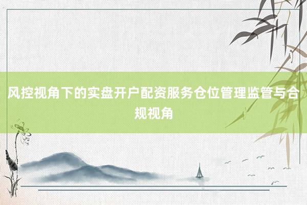 风控视角下的实盘开户配资服务仓位管理监管与合规视角