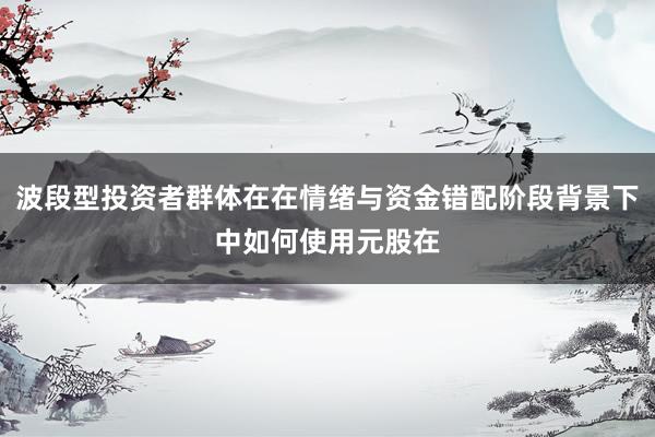 波段型投资者群体在在情绪与资金错配阶段背景下中如何使用元股在