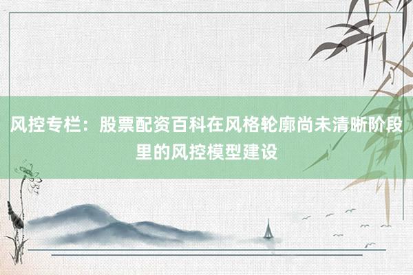 风控专栏：股票配资百科在风格轮廓尚未清晰阶段里的风控模型建设