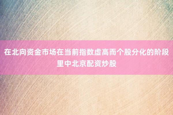 在北向资金市场在当前指数虚高而个股分化的阶段里中北京配资炒股