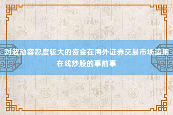 对波动容忍度较大的资金在海外证券交易市场运用在线炒股的事前事