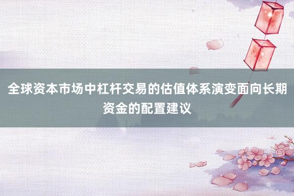 全球资本市场中杠杆交易的估值体系演变面向长期资金的配置建议