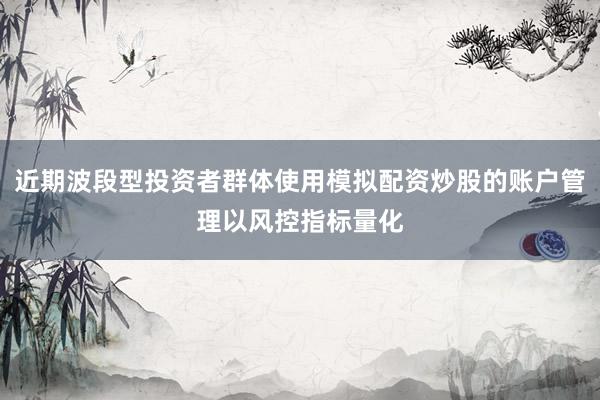 近期波段型投资者群体使用模拟配资炒股的账户管理以风控指标量化