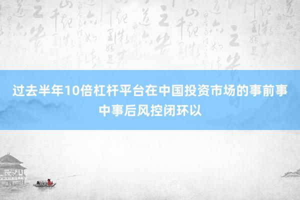 过去半年10倍杠杆平台在中国投资市场的事前事中事后风控闭环以