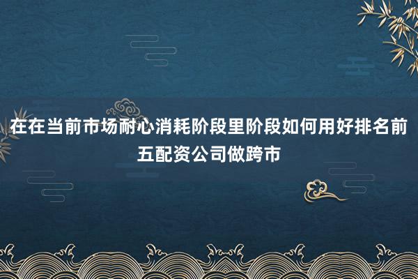 在在当前市场耐心消耗阶段里阶段如何用好排名前五配资公司做跨市