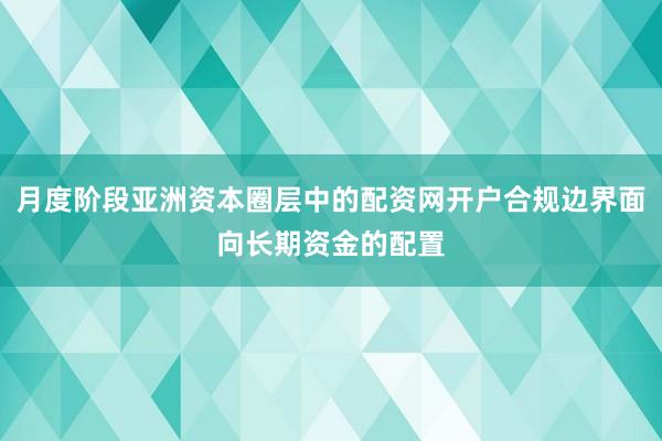 月度阶段亚洲资本圈层中的配资网开户合规边界面向长期资金的配置