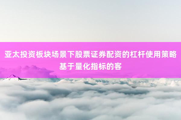 亚太投资板块场景下股票证券配资的杠杆使用策略基于量化指标的客