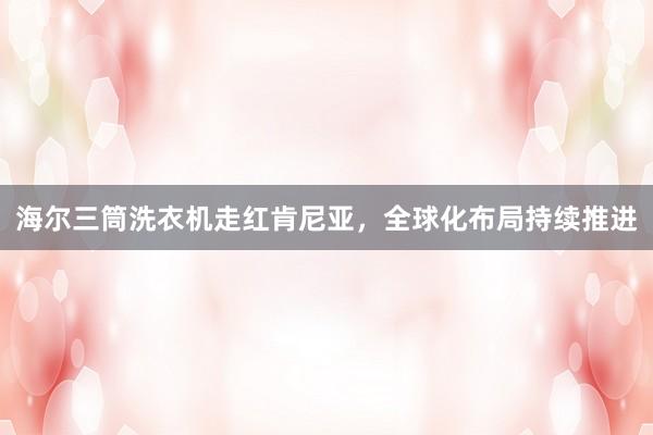 海尔三筒洗衣机走红肯尼亚，全球化布局持续推进