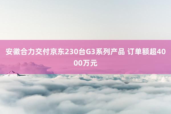 安徽合力交付京东230台G3系列产品 订单额超4000万元