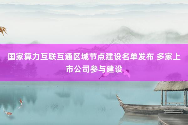 国家算力互联互通区域节点建设名单发布 多家上市公司参与建设