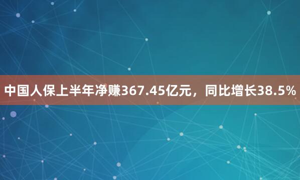中国人保上半年净赚367.45亿元，同比增长38.5%