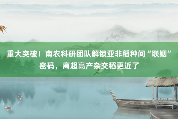 重大突破！南农科研团队解锁亚非稻种间“联姻”密码，离超高产杂交稻更近了