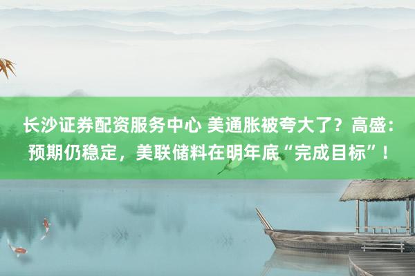 长沙证券配资服务中心 美通胀被夸大了？高盛：预期仍稳定，美联储料在明年底“完成目标”！