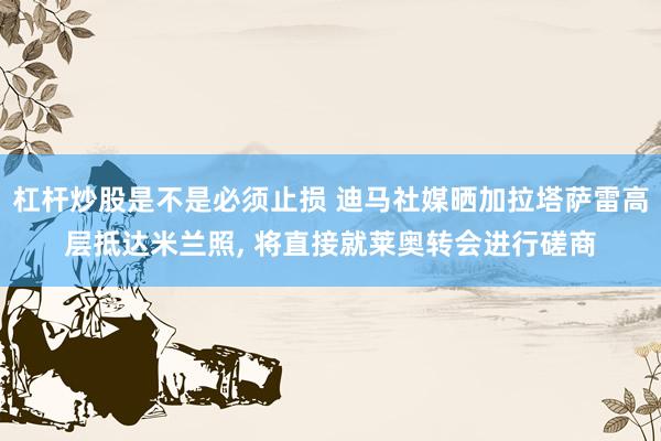 杠杆炒股是不是必须止损 迪马社媒晒加拉塔萨雷高层抵达米兰照, 将直接就莱奥转会进行磋商