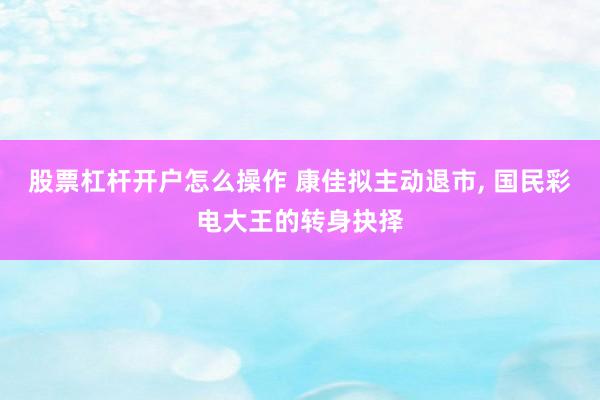 股票杠杆开户怎么操作 康佳拟主动退市, 国民彩电大王的转身抉择