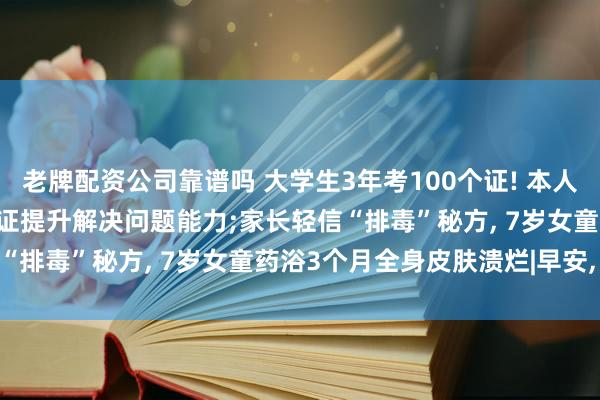 老牌配资公司靠谱吗 大学生3年考100个证! 本人回应: 怕找不到工作, 考证提升解决问题能力;家长轻信“排毒”秘方, 7岁女童药浴3个月全身皮肤溃烂|早安, 你好