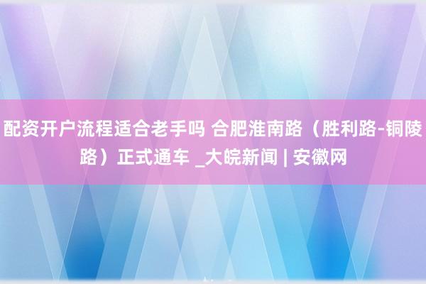 配资开户流程适合老手吗 合肥淮南路（胜利路-铜陵路）正式通车 _大皖新闻 | 安徽网