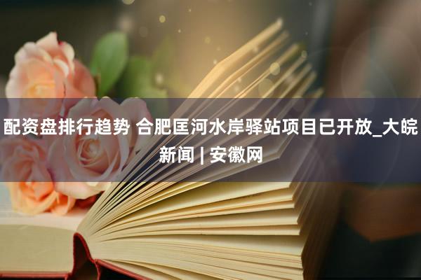 配资盘排行趋势 合肥匡河水岸驿站项目已开放_大皖新闻 | 安徽网