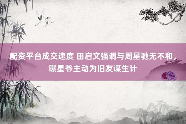 配资平台成交速度 田启文强调与周星驰无不和，曝星爷主动为旧友谋生计