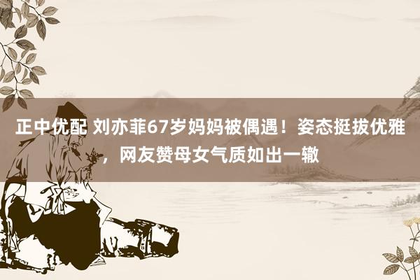 正中优配 刘亦菲67岁妈妈被偶遇！姿态挺拔优雅，网友赞母女气质如出一辙